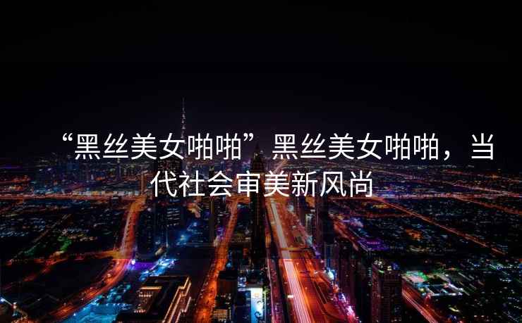 “黑絲美女啪啪”黑絲美女啪啪，當(dāng)代社會(huì)審美新風(fēng)尚
