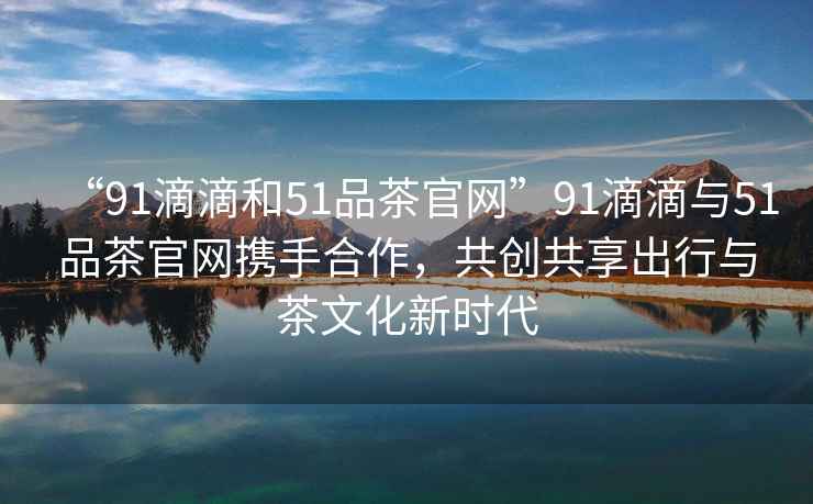 “91滴滴和51品茶官網(wǎng)”91滴滴與51品茶官網(wǎng)攜手合作，共創(chuàng)共享出行與茶文化新時(shí)代