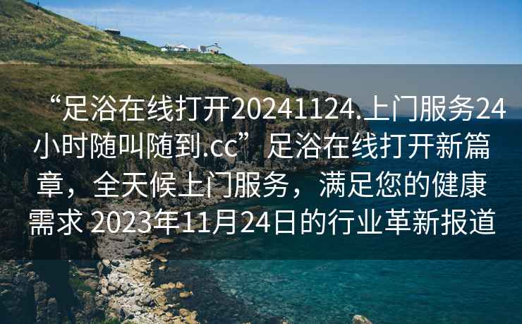 “足浴在線打開20241124.上門服務24小時隨叫隨到.cc”足浴在線打開新篇章，全天候上門服務，滿足您的健康需求 2023年11月24日的行業(yè)革新報道