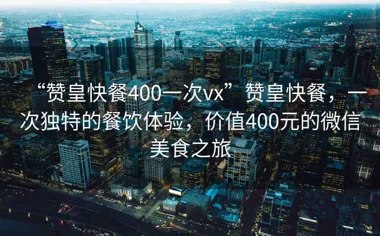 “贊皇快餐400一次vx”贊皇快餐，一次獨特的餐飲體驗，價值400元的微信美食之旅