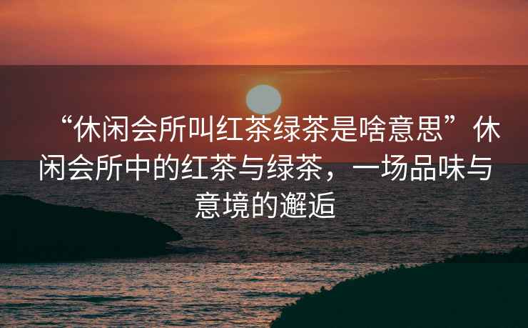 “休閑會(huì)所叫紅茶綠茶是啥意思”休閑會(huì)所中的紅茶與綠茶，一場(chǎng)品味與意境的邂逅