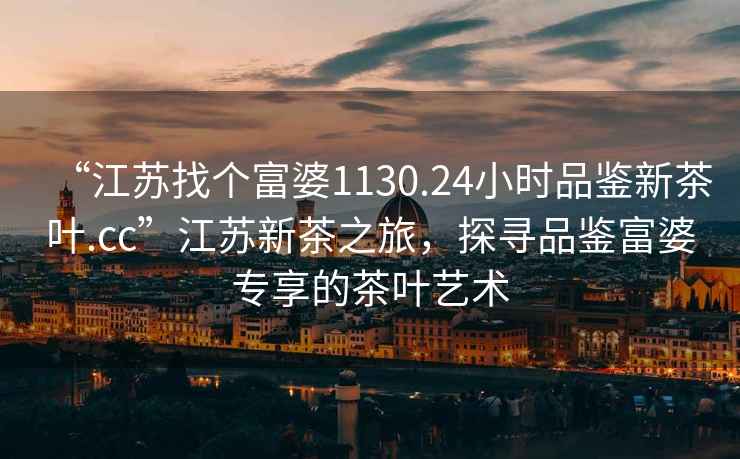“江蘇找個富婆1130.24小時品鑒新茶葉.cc”江蘇新茶之旅，探尋品鑒富婆專享的茶葉藝術
