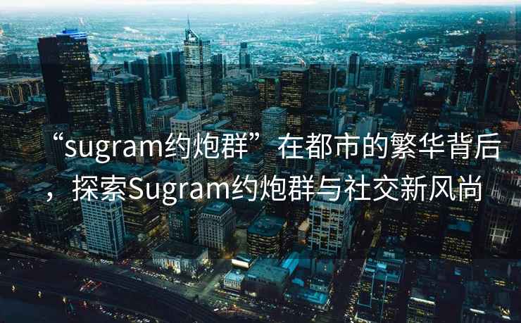 “sugram約炮群”在都市的繁華背后，探索Sugram約炮群與社交新風(fēng)尚
