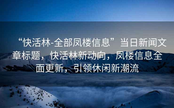 “快活林-全部鳳樓信息”當(dāng)日新聞文章標(biāo)題，快活林新動(dòng)向，鳳樓信息全面更新，引領(lǐng)休閑新潮流