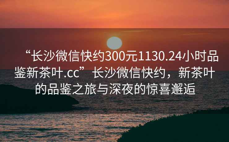 “長沙微信快約300元1130.24小時(shí)品鑒新茶葉.cc”長沙微信快約，新茶葉的品鑒之旅與深夜的驚喜邂逅