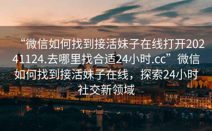 “微信如何找到接活妹子在線打開(kāi)20241124.去哪里找合適24小時(shí).cc”微信如何找到接活妹子在線，探索24小時(shí)社交新領(lǐng)域