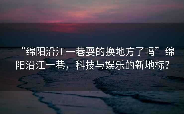 “綿陽沿江一巷耍的換地方了嗎”綿陽沿江一巷，科技與娛樂的新地標(biāo)？