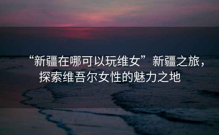 “新疆在哪可以玩維女”新疆之旅，探索維吾爾女性的魅力之地