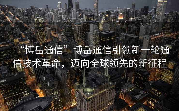 “博岳通信”博岳通信引領(lǐng)新一輪通信技術(shù)革命，邁向全球領(lǐng)先的新征程