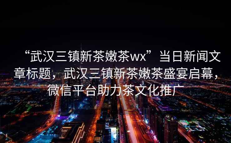 “武漢三鎮(zhèn)新茶嫩茶wx”當日新聞文章標題，武漢三鎮(zhèn)新茶嫩茶盛宴啟幕，微信平臺助力茶文化推廣