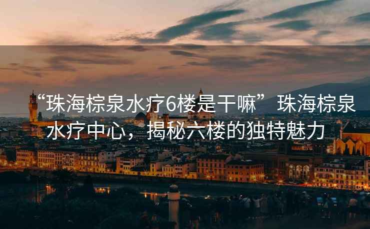 “珠海棕泉水療6樓是干嘛”珠海棕泉水療中心，揭秘六樓的獨特魅力