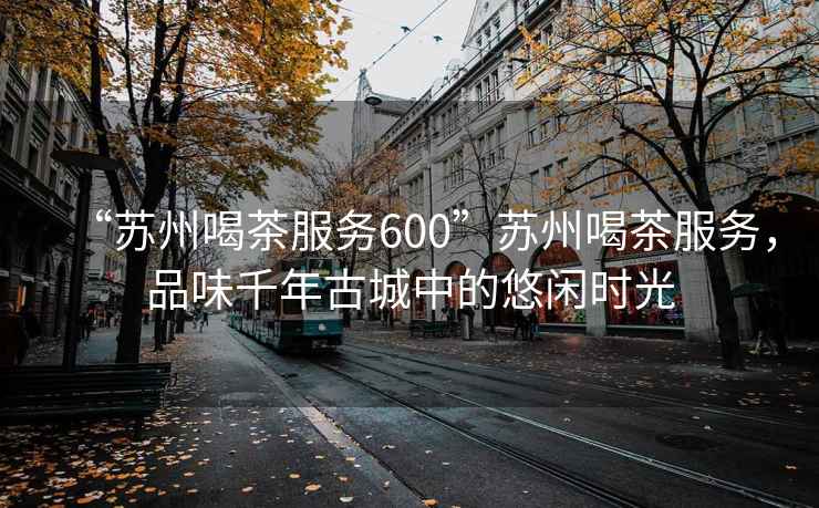“蘇州喝茶服務(wù)600”蘇州喝茶服務(wù)，品味千年古城中的悠閑時(shí)光