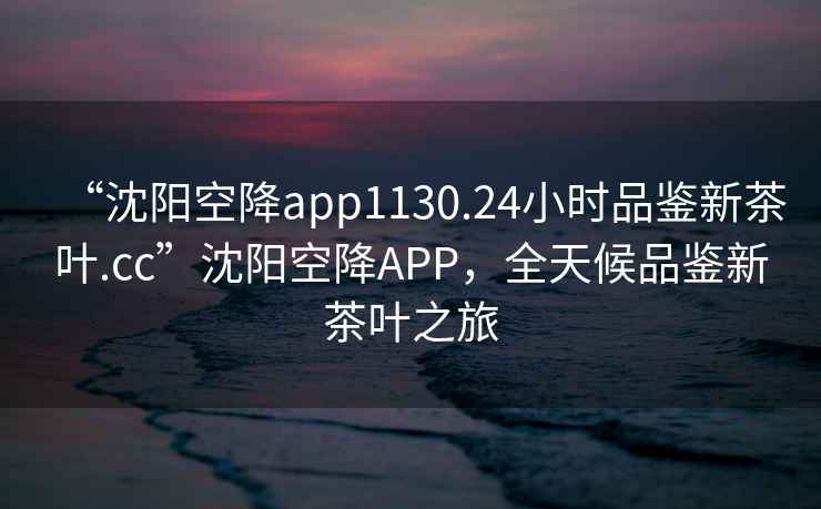 “沈陽空降app1130.24小時品鑒新茶葉.cc”沈陽空降APP，全天候品鑒新茶葉之旅