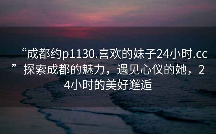 “成都約p1130.喜歡的妹子24小時.cc”探索成都的魅力，遇見心儀的她，24小時的美好邂逅