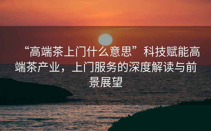 “高端茶上門什么意思”科技賦能高端茶產(chǎn)業(yè)，上門服務的深度解讀與前景展望