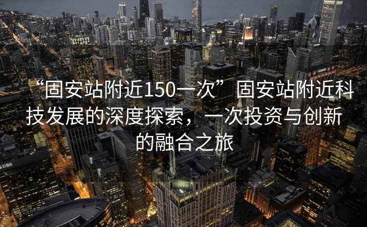 “固安站附近150一次”固安站附近科技發(fā)展的深度探索，一次投資與創(chuàng)新的融合之旅