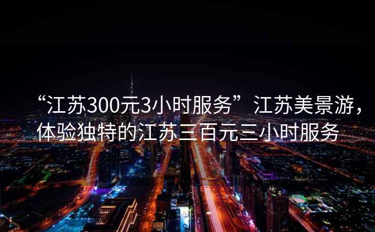 “江蘇300元3小時服務(wù)”江蘇美景游，體驗(yàn)獨(dú)特的江蘇三百元三小時服務(wù)