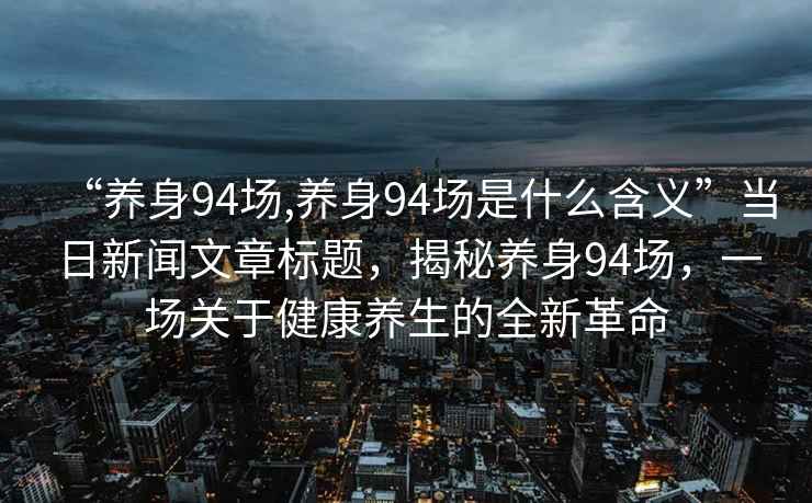 “養(yǎng)身94場,養(yǎng)身94場是什么含義”當(dāng)日新聞文章標(biāo)題，揭秘養(yǎng)身94場，一場關(guān)于健康養(yǎng)生的全新革命
