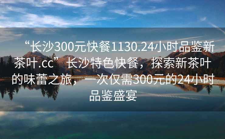 “長(zhǎng)沙300元快餐1130.24小時(shí)品鑒新茶葉.cc”長(zhǎng)沙特色快餐，探索新茶葉的味蕾之旅，一次僅需300元的24小時(shí)品鑒盛宴