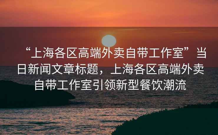 “上海各區(qū)高端外賣自帶工作室”當日新聞文章標題，上海各區(qū)高端外賣自帶工作室引領新型餐飲潮流