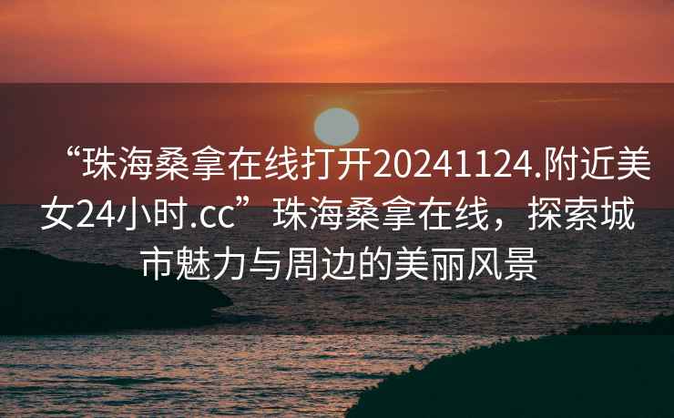 “珠海桑拿在線打開20241124.附近美女24小時.cc”珠海桑拿在線，探索城市魅力與周邊的美麗風(fēng)景