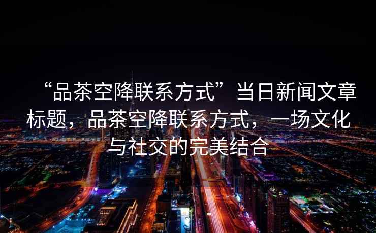“品茶空降聯(lián)系方式”當(dāng)日新聞文章標(biāo)題，品茶空降聯(lián)系方式，一場(chǎng)文化與社交的完美結(jié)合