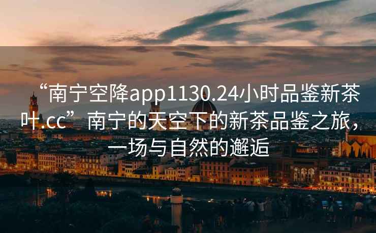 “南寧空降app1130.24小時品鑒新茶葉.cc”南寧的天空下的新茶品鑒之旅，一場與自然的邂逅