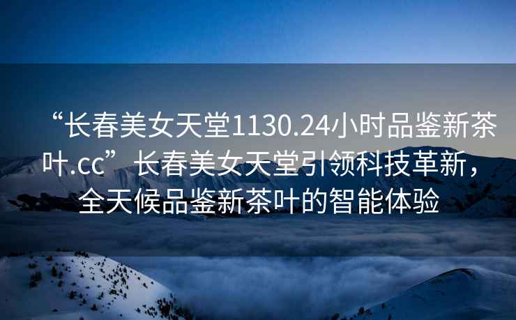 “長春美女天堂1130.24小時品鑒新茶葉.cc”長春美女天堂引領(lǐng)科技革新，全天候品鑒新茶葉的智能體驗