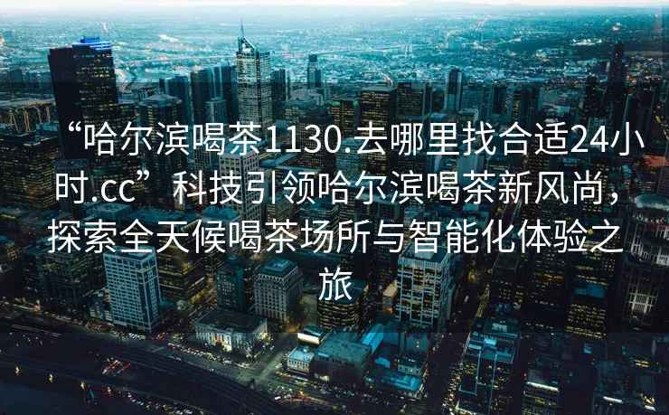 “哈爾濱喝茶1130.去哪里找合適24小時(shí).cc”科技引領(lǐng)哈爾濱喝茶新風(fēng)尚，探索全天候喝茶場(chǎng)所與智能化體驗(yàn)之旅