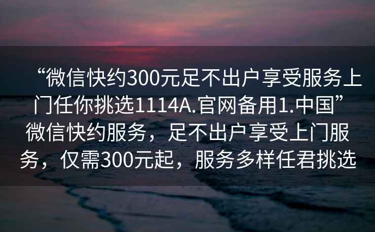 “微信快約300元足不出戶享受服務(wù)上門任你挑選1114A.官網(wǎng)備用1.中國(guó)”微信快約服務(wù)，足不出戶享受上門服務(wù)，僅需300元起，服務(wù)多樣任君挑選