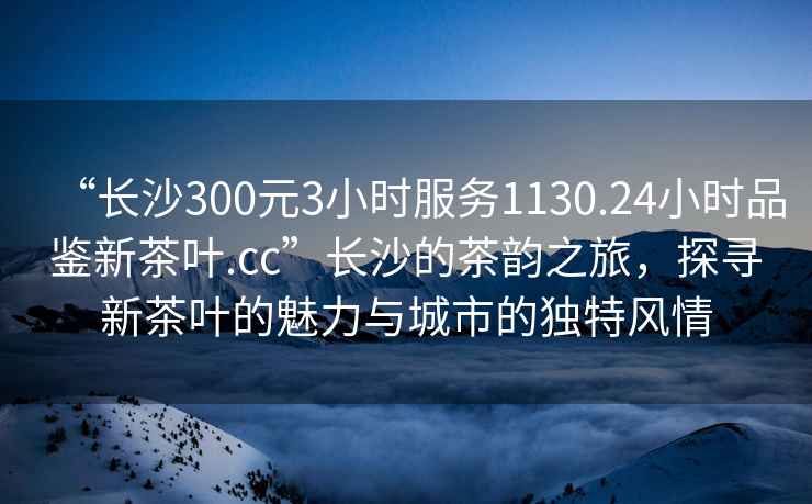 “長(zhǎng)沙300元3小時(shí)服務(wù)1130.24小時(shí)品鑒新茶葉.cc”長(zhǎng)沙的茶韻之旅，探尋新茶葉的魅力與城市的獨(dú)特風(fēng)情