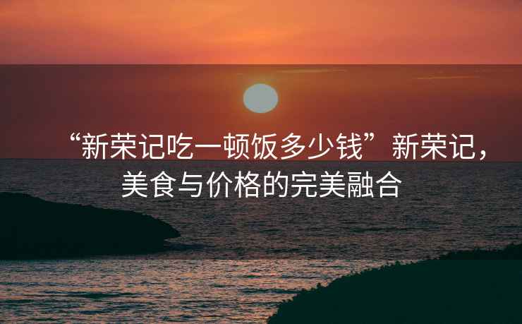“新榮記吃一頓飯多少錢”新榮記，美食與價格的完美融合