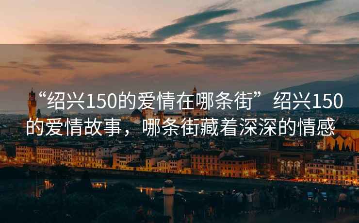 “紹興150的愛情在哪條街”紹興150的愛情故事，哪條街藏著深深的情感