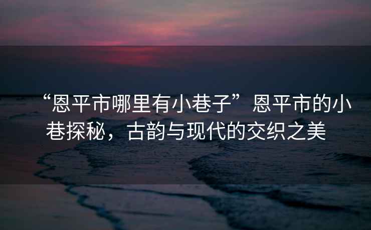 “恩平市哪里有小巷子”恩平市的小巷探秘，古韻與現(xiàn)代的交織之美