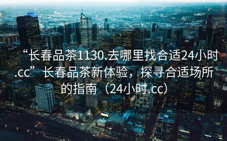 “長春品茶1130.去哪里找合適24小時.cc”長春品茶新體驗(yàn)，探尋合適場所的指南（24小時.cc）