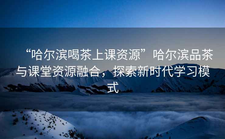 “哈爾濱喝茶上課資源”哈爾濱品茶與課堂資源融合，探索新時代學(xué)習(xí)模式