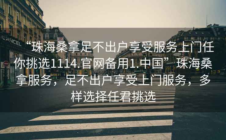 “珠海桑拿足不出戶享受服務上門任你挑選1114.官網(wǎng)備用1.中國”珠海桑拿服務，足不出戶享受上門服務，多樣選擇任君挑選