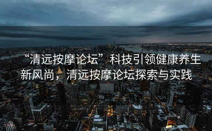“清遠(yuǎn)按摩論壇”科技引領(lǐng)健康養(yǎng)生新風(fēng)尚，清遠(yuǎn)按摩論壇探索與實(shí)踐
