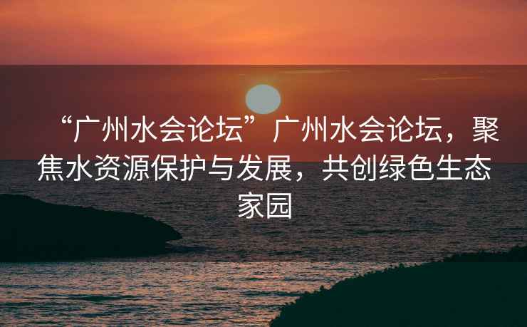 “廣州水會(huì)論壇”廣州水會(huì)論壇，聚焦水資源保護(hù)與發(fā)展，共創(chuàng)綠色生態(tài)家園