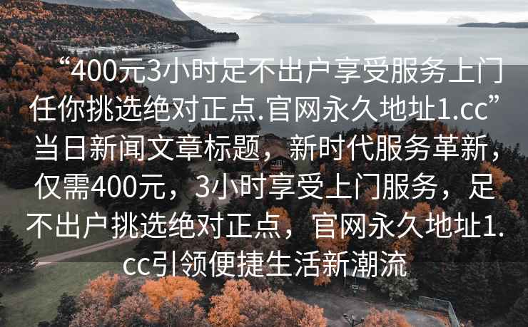 “400元3小時足不出戶享受服務上門任你挑選絕對正點.官網永久地址1.cc”當日新聞文章標題，新時代服務革新，僅需400元，3小時享受上門服務，足不出戶挑選絕對正點，官網永久地址1.cc引領便捷生活新潮流