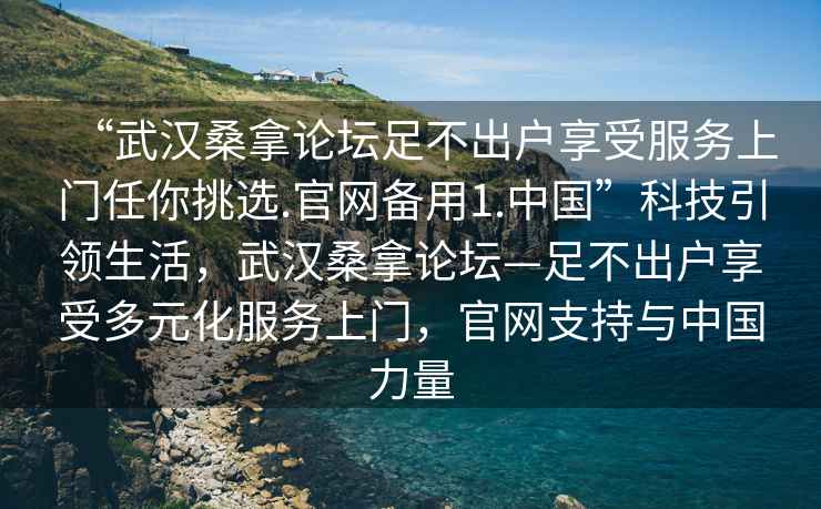 “武漢桑拿論壇足不出戶享受服務(wù)上門(mén)任你挑選.官網(wǎng)備用1.中國(guó)”科技引領(lǐng)生活，武漢桑拿論壇—足不出戶享受多元化服務(wù)上門(mén)，官網(wǎng)支持與中國(guó)力量