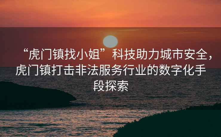 “虎門鎮(zhèn)找小姐”科技助力城市安全，虎門鎮(zhèn)打擊非法服務(wù)行業(yè)的數(shù)字化手段探索