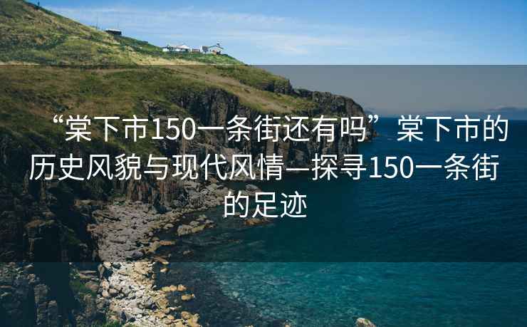 “棠下市150一條街還有嗎”棠下市的歷史風(fēng)貌與現(xiàn)代風(fēng)情—探尋150一條街的足跡