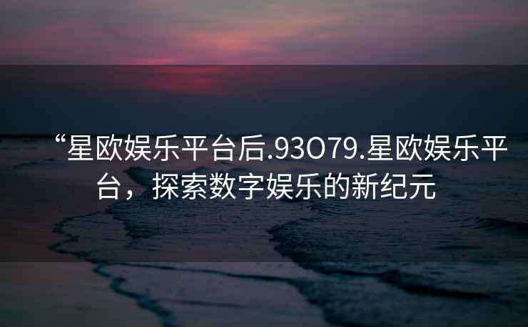 “星歐娛樂平臺后.93O79.星歐娛樂平臺，探索數(shù)字娛樂的新紀(jì)元
