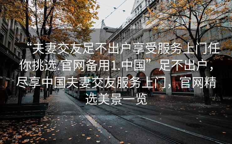 “夫妻交友足不出戶享受服務(wù)上門任你挑選.官網(wǎng)備用1.中國(guó)”足不出戶，盡享中國(guó)夫妻交友服務(wù)上門，官網(wǎng)精選美景一覽