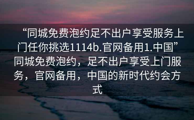 “同城免費泡約足不出戶享受服務上門任你挑選1114b.官網(wǎng)備用1.中國”同城免費泡約，足不出戶享受上門服務，官網(wǎng)備用，中國的新時代約會方式