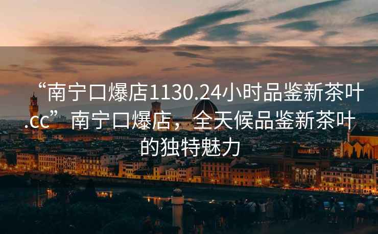 “南寧口爆店1130.24小時品鑒新茶葉.cc”南寧口爆店，全天候品鑒新茶葉的獨特魅力