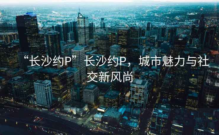 “長(zhǎng)沙約P”長(zhǎng)沙約P，城市魅力與社交新風(fēng)尚
