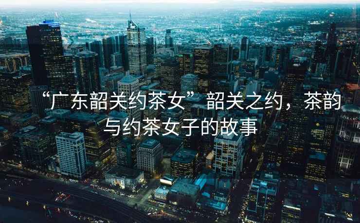 “廣東韶關(guān)約茶女”韶關(guān)之約，茶韻與約茶女子的故事