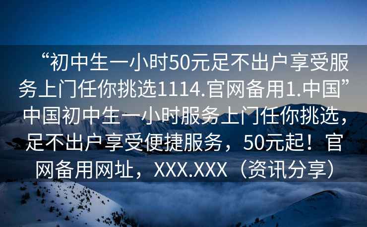 “初中生一小時50元足不出戶享受服務上門任你挑選1114.官網(wǎng)備用1.中國”中國初中生一小時服務上門任你挑選，足不出戶享受便捷服務，50元起！官網(wǎng)備用網(wǎng)址，XXX.XXX（資訊分享）